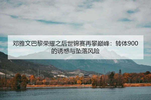 邓雅文巴黎荣耀之后世锦赛再攀巅峰：转体900的诱惑与坠落风险