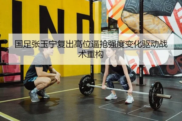 国足张玉宁复出高位逼抢强度变化驱动战术重构